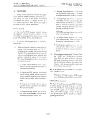 Page 434ISTER.TEL PRiCTICES 
G\lX.48 ISTSTALLATION g: MAINTES.iYCE ‘.. 
ISTER-TELID1-K SL-PPLE\IEST 
Issue 1. Jsnuac- 
1991 
4. FEATURES e. 
4.1 Except for the differences noted in this supple- 
ment. the Inter-TeliDVK stations instruments func- 
tion exactly the same as the station instruments 
described in the manual. All keyset and DSS ‘BLF 
Unit feature instructions in the manual also appl!- to 
the Inter-TellD\K station instruments. f. 
\‘olume Controls 
4.2 On Inter-TeltDVK keysets, handset volume....