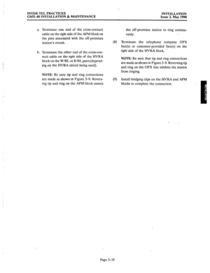 Page 58INTER-TEL PRACTICES 
GMX-48 INSTALLATION & MAINTENANCE INSTALLATION 
Issue 2, May 1990 
a. 
b. Terminate one end of the cross-connect 
cable on the right side of the APM block on 
the pins associated with the off-premises 
station’s circuit. 
Terminate the other end of the cross-con- 
nect cable on the right side of the HVRA 
block on the W/BL or R/BL pairs (depend- 
ing on the HVRA circuit being used). 
NOTE: Be sure tip and ring connections 
are made as shown in Figure 3-9. Revers- 
ing tip and ring on...