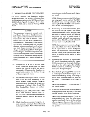 Page 68INTER-TEL PRACTICES INSTALLATION 
GMX-48 INSTALLATION & MAINTENANCE Issue 2, May 1990 
C. ‘KSU CONTROL BOARD CONFIGURATION 
6.9 
Before installing any Expansion Modules 
(EXPs) or Accessory Port Modules (APMs), perform 
the following operations to the KSU Control Board 
(KCB). Refer to Figure 3-16 on page 3-31 for a draw- 
ing of the KCB and its attached Memory (MEM) 
Board. 
CAUTION 
The 
modules and components are static sensi- 
tive. Handle these units by the edges only and 
keep replacement...