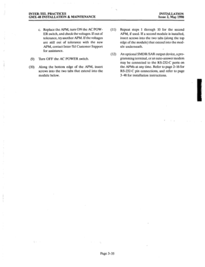 Page 74INTER-TEL PRACTICES INSTALLATION 
GMX-48 INSTALLATION & MAINTENANCE Issue 2, May 1990 
c. Replace the APM, turn ON the AC POW- 
(11) 
ER switch, and check the voltages. If out of 
tolerance, try another APM. If the voltages 
are still out of tolerance with the new 
APM, contact Inter-Tel Customer Support 
for assistance. 
(12) 
(9) ‘lbm OFF the AC POWER switch. 
(10) Along the bottom edge of the APM, insert 
screws into the two tabs that extend into the 
module below. Repeat steps 1 through 10 for the...