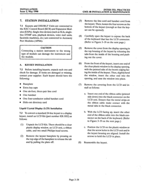 Page 77INSTALLATION 
Issue 2, May 1990 INTER-TEL PRACTICES 
GMX-48 INSTALLATION & MAINTENANCE 
7. STATION INSTALLATION 
7.1 Keysets and DSS/BLF Units are connected to 
the KSU Control Board (KCB) and Expansion Mod- 
ules (EXPs). Single-line devices (such as SLIs, single- 
line DTMF sets, playback devices, voice mail units, 
facsimile machines, etc.) are connected to Accessoq 
Port Modules (APMs). 
Connecting a station instrument to the wrong 
A. KEYSET INSTALLATION 
7.2 
Before installing keysets, unpack each...