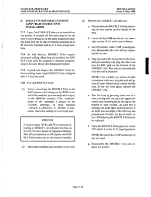 Page 84INTER-TEL PRACTICES 
GMX-48 INSTALLATION & MAINTENANCE INSTALLATION 
Issue 2, May 1990 
B. DIRECT STATION SELECTION/BUSY 
LAMP FIELD (DSWBLF) UNIT 
INSTALLATION 
7.17 
Up to five DSS/BLF Units can be installed on 
the system. If desired, all five units may be on the 
KSU Control Board or on the same Expansion Mod- 
ule. Each unit has 60 keys for directly accessing up to 
48 intercom numbers and up to 5 hunt group num- 
bers. 
7.18 As with keysets, DSWBLF Units require 
three-pair cabling. After they are...