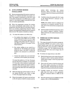 Page 87INSTALLATION 
Issue 2, May 1990 INTER-TEL PRACTICES 
GMX-48 INSTALLATION 8i MAINTENANCE 
8. AUTO-ANSWER MODEM 
INSTALLATION 
8.1 Remote programming of the system requires in- 
stallation of a customer-provided auto-answer mo- 
dem. The modem is connected to an RS-232-C port 
on the KSU and directly to an APM circuit or a dedi- 
cated C.O. line. Refer to page 2-16 for RS-232-C pin- 
out and modem specifications. 
8.2 When the programmer accesses the modem, 
the modem automatically sends modem tone. The...