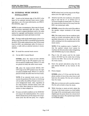 Page 88INTER-TEL PRACTICES 
GMX-48 INSTALLATION & MAINTENANCE INSTALLATION 
Issue 2, May 1990 
10. EXTERNAL MUSIC SOURCE 
INSTALLATION 
10.1 A jack on the bottom edge of the KSU is the 
input for an optional external music source (radio, 
tape player, etc.). For more information, see SPECI- 
FICATIONS, page 2-7. 
NOTE: In some circumstances, there may be broad- 
cast restrictions associated with the music. Check 
with the music’s original distributor and/or the radio 
station for copyright and broadcast...