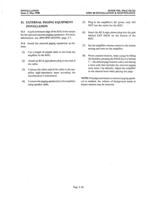 Page 89INSTALLATION 
Issue 2, May 1990 INTER-TEL PRACTICES 
GMX-48 INSTALLATION & MAINTENANCE 
11. EXTERNAL PAGING EQUIPMENT 
INSTALLATION (5) Plug in the amplifier’s AC power cord. DO 
NOT use 
the outlet for the KSU. . 
11.1 A jack on bottom edge of the KSU is the output 
for the optional external paging equipment. For more (6) Insert the RCA-type phono plug into the jack 
labeled EXT PAGE on the bottom of the 
information, see SPECIFICATIONS, page 2-7. 
KSU. 
11.2 
lows: 
(1) 
(2) 
(3) 
(4) Install the...