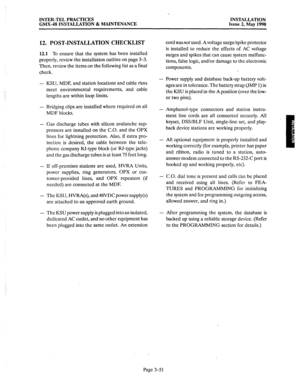 Page 90INTER-TEL PRACTICES 
GMX-48 INSTALLATION & MAINTENANCE INSTALLATION 
Issue 2, May 1990 
12. POST-INSTALLATION CHECKLIST 
12.1 To ensure that the system has been installed 
properly, review the installation outline on page 3-3. 
Then, review the items on the following list as a final 
check. 
- 
- 
- KSU, MDF, and station locations and cable runs 
meet environmental requirements, and cable 
lengths are within loop limits. 
Bridging clips are installed where required on all 
MDF blocks. 
Gas discharge...