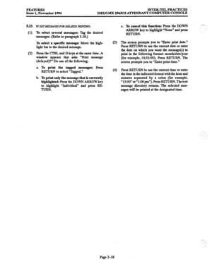 Page 38FEATURES Issue 1, November 1994 INTER-TELPRACTICES 
LMx/GMX 256/832 ATTENDANT COMPUTER CONSOLE 
5.23 To SETMEXSAGES FOR DELAYED PRNTUJG: 
(1) To select several messages: Tag the desired 
messages. (Refer to paragraph 5.18.) 
To select a specific message: Move the high- 
light bar to the desired message. (3) 
(2) Press the CTRL and D keys at the same time. A 
window appears that asks “Print message 
(delayed)?” Do one of the following: 
a. 
To print the tagged messages: press 
REXURN to select “Tagged.”...