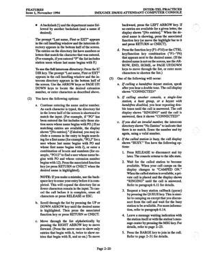 Page 40FEATURES 
Issue 1. November 1994 INTER-TELPRACTICES 
IM.X/GMX 256/832 ATTENJIANT COMPUTER CONSOLE 
0 Abackslash 0) and the department name fol- 
lowed by another backslash (and a name if 
desired). 
The prompt “Last name, First or EXT” appears 
in the call handling window and the intercom di- 
rectory appears in the bottom half of the screen. 
The entries on the directory list have numbers or 
letters that match the character that was entered. 
(For example, if you entered “P” the list includes 
station...