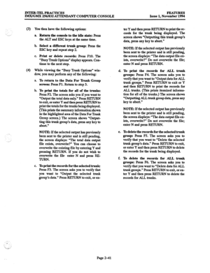 Page 61INTER-TELPRACTICES 
IMx/GMX 256/832 AlTENDANT COMPUTER CONSOLE FEATURJS 
Issue 1, November 1994 
(3) You then have the following options: 
.__ _, a. 
b. 
C. 
Return the console to the idle state: Press 
the ALT and ESC keys at the same time. 
Select a different trunk group: press the 
ESC key and repeat step 2. 
Print or delete records: press FlO. The 
“Busy Trunk Options” display appears. Con- 
tinue to the next step. 
(4) While viewing the “Busy Trunk Options” win- 
dow, you may perform any of the...