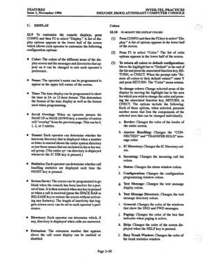 Page 70INTER-TELPR4cTIcES 
IMX/GMX 256/832 ATTENDANT COMPUTER CONSOLE 
C. DISPLAY 
22.9 To customize the console displays, press 
CONFG and then F2 to select “Display.” A list of dis- 
play options appears in the lower half of the screen 
which allows each operator to customize the following 
configuration options: 
Color: The colors of the different areas of the dis- 
play screen and the messages and directories that ap 
pear on it can be changed to suit each operator’s 
preference. 
Name: The operator’s name...