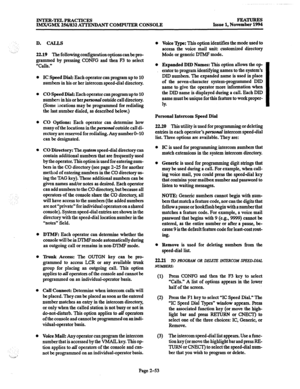 Page 73INTER-TELPRACTICES 
IMX/GMX 256/832 ATFENDANT COMPUTER CONSOLE FEATURES 
Issue 1, November 1994 
. .._ii D. CALLS 
22.19 The following configuration options can be pro- 
grammed by pressing CONFG and then F3 to select 
“Calls.” 
l 
0 
0 
IC Speed Dial: Each operator can program up to 10 
numbers in his or her intercom speed-dial directory. 
CO Speed Dial: Each operator can program up to 10 
numbers in his or herpersonul outside call directory. 
(Some Bocations may be programmed for redialing 
the last...