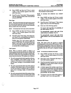 Page 77INTER-TELPRACTICES 
IMX/GMX 256/832 ATTENDANT COMPUTER CONSOLE FEATURES 
Issue 1, November 1994 
(1) Press CONFG and then the F3 key to select 
“Calls.” 
A list of options appears in the lower 
half of the screen. 
(2) Press F7 to select “Voice Mail.” When prompted, 
enter the extension number of the voice mail unit 
and press RETURN. 
Voice m 
22.42 This option determines the mode used to access 
the voice mail unit connected to the 256 or 416/832 Sys- 
tem. It is needed to allow the console to send...