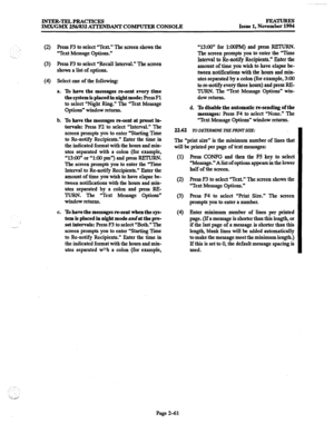 Page 81INTER-TELPRACTICES 
IMX/GMX 256/832 AITENDANT COMPUTER CONSOLE Issue 1, Nov%% 
(2) 
Press F3 to select “Text.” The screen shows the 
“Text Message Options.” 
(3) Press F3 to select “Recall Interval.” The screen 
shows a list of options. 
(4) Select one of the following: 
a. 
To have the messages m-sent every time 
the system is placed in night mode: Press 
Fl 
to select “Night Ring.” The “Text Message 
Options” window returns. 
b. 
To have the messages re-sent at preset in- 
tervals: 
Press F2 to select...