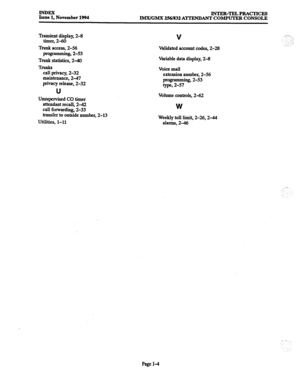 Page 87Eef November 1994 INTER-TELPRACTICES 
lMX/GMX 256/832 A’lTENDANT COMPUTER CONSOLE 
Transient display, 2-8 
timer, 2-60 
Trunk access, 2-56 
programming, 2-53 
Trunk statistics, 2-40 
TN&S 
call privacy, 2-32 
maintenance, 2-47 
privacy release, 2-32 
,.i-7 
1, 
: ” ))I 
,.‘: :, 
.:y_ / 
U 
Unsupervised CO timer 
attendant recall, 2-42 
call forwarding, 2-33 
transfer to outside number, 2-13 
Utilities, l-11 
I .‘, , 
Page I-4  