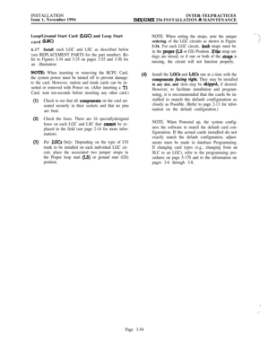 Page 128INSTALLATION
Issue 1, November 1994INTER-TELPRACTICESIMX/GMX 256 INSTALLATION & MAINTENANCE
Loop/Ground Start Card 
(I&C) and Loop Start
card 
WC)
6.17Install each LGC and LSC as described below
(see REPLACEMENT PARTS for the part number). Re-
fer to Figures 3-34 and 3-35 on pages 3-55 and 3-56 for
an illustration.
NOTE: When inserting or removing the RCPU Card,
the system power must be turned off to prevent damage
to the card. However, station and trunk cards can be in-
serted or removed with Power on....