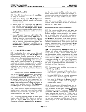 Page 259FEATURESIssue 1, November 1994
23. SPEED DIALING
23.1Three 256 System features provide speeddial-
ing. They are as follows:
System Speed Dialing: Up to 400,32-d@ system
or tenant-specific speed-dial numbers can be stored
in system memory.Station Speed Dii: Each station user 
csn pro-
gram individual speed-dial numbers. Single-line set
users can store up to 
10,16-d@ numbers. Keyset
users can store 10 outside telephone numbers (up to
16 digits each) and 10 extension numbers (up to four
digits each).System...