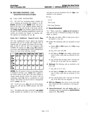 Page 288lNTER-TELPRAcTIcEsIMWGMX 256 lNSTALLAT.ION & MAINTENANCE
36. RECORD KEEPING AND
MAINTENANCEFEATURES
A.CALL COST ACCOUNTING
36.1The Call Cost Accounting feature estimates the
cost of outgoing and incoming calls, displays it on the
keysets, and prints it in the SMDR reports. The cost is
based on the type of call, telephone number dialed, the
elapsed time of the call, the day of the week, and the
time 
ofday. Atable in the database supplies the rates forall types of calls, including multiplicative factors...