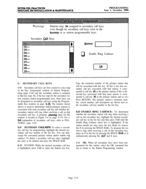 Page 336PROGRAMMINGIssue 1, November 1994
Warning:Stations may .be assigned to secondary call keys
even though no secondary call keys exist in the
keymap or as station programmable keys.
Secondary 
Qll Keys
qEnable Ring Cadence
G.SECONDARY CALL KEYS
8.40Secondary call keys are first created in a key map
in the Key Assignments window of Station Program-
ming (page 5-44) and the secondary station is assigned
to that key map. Or, if the key map for the secondary sta-
tion contains station programmable keys, those...