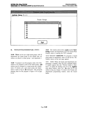 Page 384INTER-TKLPRACTICESIMX/GMX 256 INS‘MLLATION % MAINTENANCEPROGRAMMING
Issue 1, November 1994
Actions &tup Exit
Tenant GroupsK. TENANTSANDDEPAR-(TNT)
10.89There can be up to eight tenant groups, with 10
departments per tenant group. In the default state, all
stations are placed in tenant group 1 and department 1.
10.90To prepare to use this program, make a list of the
stations to be assigned to each of the tenant groups. 
(All
stations must be assigned to a tenant group and a depart-
ment.) If desired, give...