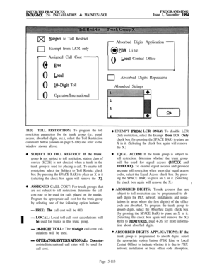 Page 412INTER-TELPRACTICESIMWGMX 256 INSTALLATION & MAINTENANCEPROGRAMMINGIssue 1, November 1994
pasubject to Toll Restrict
0Exempt from LCR only
- Assigned Call Cost -0l 
Free0
-l&l0
IO-Digit Toll
0Operator/International
0
0
I
r Absorbed Digits Application -
IO0 pBX Line
0
-Local Central Office
clAbsorbed Digits Repeatable
Absorbed Strings
13.33TOLL RESTRICTION: To program the toll
restriction parameters for the trunk group (i.e., equal
access, absorbed digits, etc.), select the Toll Restriction
command button...