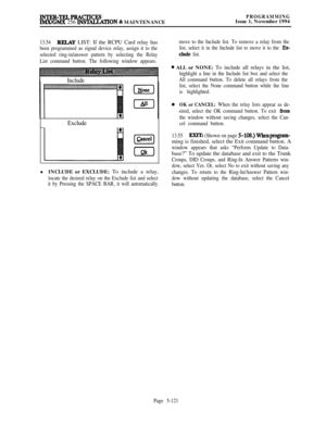 Page 420INTER-TELPRAcTTMxsIMX/GMX 256 INSTALCATION % MAINTENANCE
PROGRAMMINGIssue 1, November 1994
13.54RELAY LIST: If the RCPU Card relay has
been programmed as signal device relay, assign it to the
selected ring-in/answer pattern by selecting the Relay
List command button. The following window appears.
Include
Exclude
[p=q
(nkll INCLUDE or EXCLUDE: To include a relay,
locate the desired relay on the Exclude list and select
it by Pressing the SPACE BAR, it will automaticallymove to the Include list. To remove a...