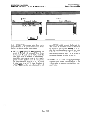 Page 426INTKK-TKLPKACTICKSIMX/GMX 256 INSTALLATION & MAINTKNANCEPROGRAMMINGIssue 1, November 1994
includeSource of BackupExclude
Source of Backup
I(ek)pi=-)
13.62BACKUP: This command button allows you to
program backups for the system reference clock. When
selected, the window shown above appears.l INCLUDE or EXCLUDE: The include list can
contain all Tl Cards with designated “slave” clocks,the “master” 
Tl Card, and the RCPU Card. The
cards appear in the list according to backup priority,
from highest priority...