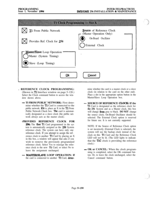 Page 429PROGRAMMINGINTER-TELPRACTICESIssue 1, November 1994IMX/GMX 256 INSTALLATION & MAINTENANCE
wTl From Public Network&urce of Reference Clock
r (Master Operation Only)-
w0l On-Board OscillatorProvides Ref. Clock for 
256
0External Clock
Master/Slave Loop Operation
Master (System Timing)
Slave (Loop Timing)
l-. REFERENCE CLOCK PROGRAMMING:
(Shown in 
Tl Interface window on page 5-128.)
Select the Clock command button to access the win-
dow shown above.
- Tl FROM PUBLIC NETWORK: First deter-
mine whether the...