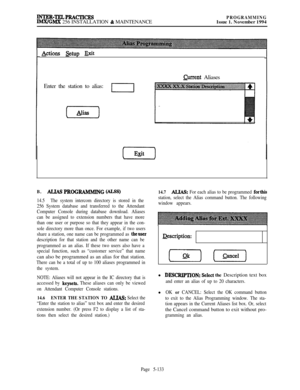 Page 432INTER-TELPRACTICESIMx/GMx 256 INSTALLATION & MAINTENANCEPROGRAMMINGIssue 1. November 1994
&tions &tup Exit
Qu-rent Aliases
Enter the station to alias:
I
B.ALJAS PROGRAMMING (ALSS)
14.5The system intercom directory is stored in the
256 System database and transferred to the Attendant
Computer Console during database download. Aliases
can be assigned to extension numbers that have more
than one user or purpose so that they appear in the con-
sole directory more than once. For example, if two users
share a...