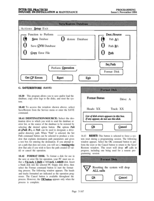 Page 466WTER-TELPRACTICES
PROGRAMMINGWGMX 2!%INSTALLATION & MAINTENANCEIssue 1. November 1994Actions 
Setup Exit
- Function to Perform
0
l save Database0Save 
m Database
0
@py Error File0&store Database
Perform 
Qperation0
l Path A:\0Path 
B:\0
path
(Format Disk
G. 
SAVE/RESTORE (SAVE)
16.39This program allows you to save and/or load the
database, copy error logs to the disks, and reset the sys-
tem.16.40 To access the window shown above, select
Save/Restore from the Service menu or enter the SAVE
command.16.41...