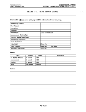 Page 501PROGRAMMINGIssue 1, November 1994INTER-TEL4PRAcTIcESIMX/GMX 256 INSTALLATlON & MAINTENANCE
FIGURE 5-U..HUNT GROUPS (HUNT)
TO USE: (Make su~ient copies of thispage andjill in information for each hunt group.)Hunt Group Number:
Pilot 
Number:Description:
, Usemame:
‘Search’Qpe:Announcement 
Statio*:Overflow 
Station/7jpe/Count:Hunt Group Supervisor:
Recall Destination:
Linear or DistributedVoice Mail?
IYes orNo1Voice Computer?1 Automated Attendant?1
IYea orNoDial Rules:I1
 Yes or NoI
Tiiers:TIMER
No Answer...