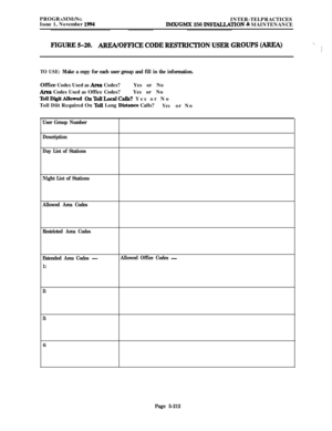 Page 511PROGRAMMING
INTER-TELPRACTICES
Issue 1, November 1994lMX/GMX 256 INS~TION & MAINTENANCE
FIGURE%20. AREA/OFFICECODERESTRICTIONUSERGROUPS(AREA)._<
j
TO USE: Make a copy for each user group and fill in the information.Office Codes Used as 
Area Codes?Yes or No
Area Codes Used as Office Codes?Yes or No
TollDigitAllowed OnTollLocalCalLs? Yes or No
Toll Diit Required On 
ToU Long Distance Calls?Yesor No
User Group Number
Description
Day List of Stations
Night List of Stations
Allowed Area Codes
Restricted Area...