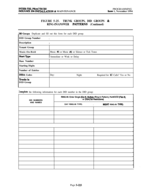 Page 524p&m=rl&&~4CTICEsSTALLATION & MAINTENANCEPROGRAMMINGIssue 1, November 1994
FIGURE 5-25.TRUNK GROUPS, DID GROUPS &
RING-IN/ANSWER 
PA’ITERNS (Continued)
DID Groups: Duplicate and fill out this form for each DID group.DID Group Number
IDescription
ITenant Group
Music-On-HoldMusic #I or Music #2 or Silence or Tick TonesI
1 Immediate or Wink or DelayBase Number
Starting Digits
Number of Entries
DISA Codes
TIhmksiIlDID Group
Day:
Night:Required for IC Calls? Yes or No
Complete the following information for...