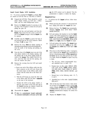 Page 590APPENDIX A- GX STATION INSTRUMENTSINTER-TELPRACTICES
Issue 1, November 1994IMX/GMX 256 INSTALLATION & MAINTENANCE
Liquid Crystal Display (LCD) Installation
3.6To convert a standard GX keyset to a display key-
set, install an LCD Kit (Part no. 828.1052) as follows:
(1)
(2)
(3)
(4)
(5)
(6)
Q
03)
(9)Unpack the LCD Kit. There should be a clear
plastic display window, an LCD unit, a ribbon
cable, and two small Phillips-head screws.
Remove the 
keyset baseplate by pressing on the
top edge of the baseplate to...