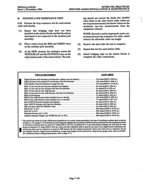 Page 114INS’lALLATION 
Issue 1. November 1994 INTER-TELPRACTICES 
IMX/GMX 416/832 INSTALLATION & MAINTENANCE 
D. STATION LOOP RESISTANCE TEST 
5.18 
Perform the loop resistance test for each station 
cable individually. 
(1) Ensure that bridging clips have not been 
installed on the station blocks and that the station 
instrument is not connected to the modular jack 
assembly. 
(2) Place a short across the RED and GREEN wires 
on the modular jack assembly. 
(3) At the MDF, measure the resistance across the...