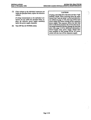 Page 140INS’E4LLATION 
Issue 1, November 1994 INTER-TELPRACTICES 
IMX/GMX 416/832 INSTALLATION 8z MAINTENANCE 
(7) If the voltages at the individual connectors aiz 
within the specifwd limits, replace the defective 
cable(s). 
If voltage measuremertls at the individual con- 
nectors am not within the specijied limits, re- 
place the defective power supply module(s) 
and/or the power supply chassis(s). 
(8) 
Turn OFF the AC POWER switch. 
CAUTION 
If using a hard disk drive that does not have %elf- 
parking”...