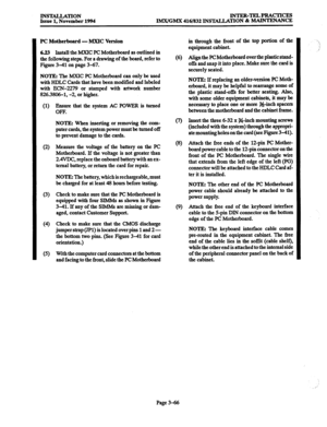 Page 150INSTALLATION 
Issue 1, November 1994 INTER-TELPRACTICRS 
IMX/GMX 416/832 INS’IALJATION & MAJNTENANCE 
PC Motherboard - MXIC Version 
6.23 Install the MXIC PC Motherboard as outlined in 
the following steps. For a drawing of the board, refer to 
Figure 3-41 on page 3-67. 
NOTE: The MXIC PC Motherboard can only be used 
with HDLC Cards that have been modified and labeled 
with ECN-2279 or stamped with artwork number 
826.3806-1, -2, or higher. 
(1) 
(2) 
(3) 
(4 
(5) Ensure that the system AC POWER is...