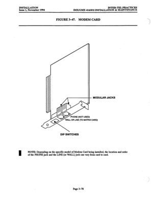 Page 162INSULLATION 
Issue 1, November 1994 INTER-TEJA PRACTICES 
lMX/GMX 416/832 INSTALIATION & MAINTENANCE 
FIGURE 3-47. MODEM CARD 
1, 
.-i 
/ 
- MODULAR JACKS 
DIP SWITCHES 
NOTE: Depending on the specific model of Modem Card being installed, the location and order 
of the PHONE jack and the LINE (or WALL) jack can vary from card to card. 
Page 3-78  