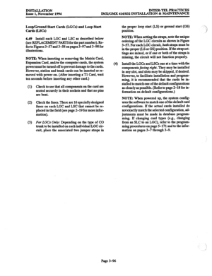 Page 180INS~TION Issue 1. November 1994 INTER-TELPRACTICES 
IMX/GMX 416/832 INSTALLATION & MAINTENANCE 
Loop/Ground Start Cards (LGCs) and Loop Start 
C~(Lscd 
6.49 
Install each LGC and LSC as described below 
(see REF%AC~ Pm for the part number). Re- 
fer to Figures 3-57 and 3-58 on pages 3-97 and 3-98 for 
illustrations. 
NOTE: When inserting or removing the Matrix Card, 
Expansion Card, and/or the computer cards, the system 
power must be turned off to prevent damage to the cards. 
However, station and trunk...