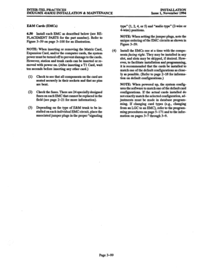 Page 183INTER-TELPRACTICES 
IMWGMX 416/832 INSTALLATION & MAINTENANCE INSTALLATION 
Issue 1, November 1994 
E&M Cards (EM&) 
6.50 
Install each EMC as described below (see RE- 
PLACEMENT PARTS for the part number). Refer to 
Figure 3-59 on page 3-100 for an illustration. 
NOTE: When inserting or removing the Matrix Card, 
Expansion Card, and/or the computer cards, the system 
power must be turned off to prevent damage to the cards. 
However, station and trunk cards can be inserted or re- 
moved with power on....