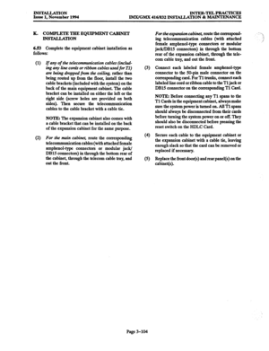 Page 188INS-TION Issue 1, November 1994 INTER-TELPRACTICES 
IMX/GMX 416/832 INSTALLATION & MAINTENANCE 
K. COMPLETE TEIE EQUIPMENT CABINET 
INSTALLATION 
6.53 Complete the equipment cabinet installation as 
follows: 
(1) 
If any of the telecommunication cables (includ- 
ing any line cona3 or ribbon cables used 
for Tl) 
are being dmlpped ftvm the ceiling, rather than 
being routed up from the floor, install the two 
cable brackets (included with the system) on the 
back of the main equipment cabinet. The cable...