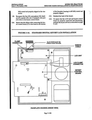 Page 190INS-TION INTER-TELPRACTICES 
Issue 1. November 1994 lMX/GMX 416/832 INS’IALLATION & 
MAINTENANCE 
fully seated and properly aligned in the con- of the faceplate housing is still fully seated and 
nectar. properly aligned. 
(9) Reconnect the line (J2), microphone (J4), hand- (11) Reattach the back of the keyset. 
set (J5), speaker (J6), and, if equipped, data port 
(53) wires to the keyset control board. (12) To ensure that the LCD unit and keyset control 
board are properly come&d and functioning, 
(10)...