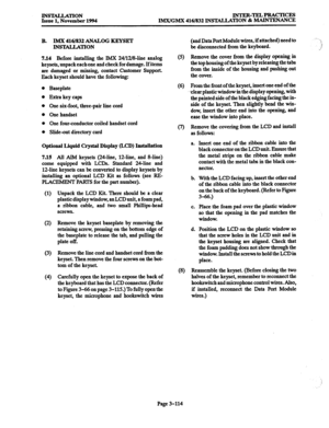 Page 198INSTALLATION 
Issue 1, November 1994 INTER-TEL4PRACTICEs 
IMX/GMX 416/832 INSTALIATION & MAINTENANCE 
B. IMX 416/832 ANALOG KEYSET 
INSTALLATION 
7.14 
Before installing the IMX 24/12/8dine analog 
keysets, unpack each one and check for damage. If items 
are damaged or missing, contact Customer Support. 
Each keyset should have the following: 
Baseplate 
Extra key caps 
One six-foot, three-pair line cord 
One handset 
One four-conductor coiled handset cord 
Slide-out directory card 
Optional Liquid...