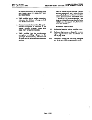 Page 202INSTALLATION Issue 1, November 1994 INTER-TELPRACTICES IMX/GMX 416/832 INSTALIATION & MAINTRNANCE 
the handset receiver via the secondary voice 
path. (Display shows KTS SELFTESTHOT 
HANDSET SEC.) 
p. While speaking into the handset transmitter, 
determine that sidetone is being received 
over the handset receiver. 
q. Press and release the hookswitch. The speak- 
erphone microphone is connected to the 
handset receiver. (Display shows KTS 
SELF-TEST SPKRPHONE MIC.) 
r. While speaking into the...