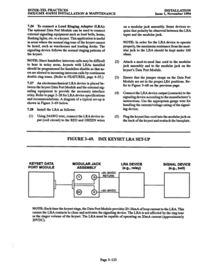 Page 207INTER-TJZLPRACTICES 
IIWVGMX 416/832 @WlXLLATION % -ANCE INSTALLATION 
Issue 1. November 1994 
7.26 To connect a Loud Ringing Adapter (LRA): 
The optional Data Port Module can be used to connect 
external signaling equipment such as loud bells, horns, 
flashing lights, etc. to a keyset. This application is useful 
in areas where the normal ring tone of the keyset cannot 
be heard, such as warehouses and loading docks. The 
signaling device follows the normal ringing patterns of 
the keyset. 
NOTE: Since...