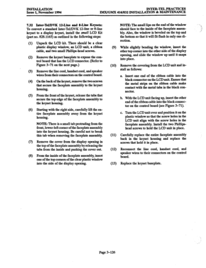 Page 210INSTALLATION Issue 1, November 1994 INTER-TELPRACTICES 
IMX/GMX 416/832 INSTALLATION & MAINTENANCE 
7.32 Inter-Tel/DVK 12.Line and S-Line Keysets: 
To convert a standard Inter-Tel/DVK 1Zline or 84ine 
keyset to a display keyset, install the small LCD Kit 
(part no. 828.1165) as outlined in the following steps: 
(1) 
(2) 
(3) 
(4 
(5) 
(6) 
(8) 
Unpack the LCD kit. There should be a clear 
plastic display window, an LCD unit, a ribbon 
cable, and two small Phillips-head screws. 
Remove the keyset...