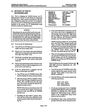 Page 227INmm-TELPRACTICES A%X/GMX 416/832 INS’IYALLATION % MAINTENANCE INSTALLATION Issue 1, November 1994 
11. SETTING UP THE PC 
MOTHERBOARD 
11.1 Prior to shipping the 4161832 System, the PC 
Motherboard is “set up” to work with the accompanying 
hard disk drive. Under normal circumstances, this sys- 
tem configuration setup does not have to be adjusted. 
However, if a new PC Motherboard or hard disk drive is 
installed in the system, the PC Motherboard setup 
should be checked as outlined below. 
NOTICE...