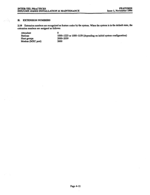 Page 250INTER-TELPRACTICES 
IMX/GMX 416/832 INSTALLATION & MAINTENANCE FEA?ruREs 
Issue 1, November 1994 
H. EXTENSIONNUMBERS 
2.10 Extension numbers are recognized as feature codes by the system. When the system is in the default state, the 
extension numbers are assigned as follows: 
Attendant 
stations 
Hunt groups 
Modem (MXC port) 0 
1000-1223 or 1000-1159 (depending on initial system configuration) 
2ooo-2039 
Page 4-11  