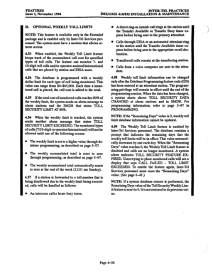 Page 269FEATURES Issue 1, November 1994 INTER-TELPRACTICES 
IMX/GMX 416/832 INSTALLATION & MAINTENANCE 
H. OPTIONAL WEEKLY TOLL LIMITS 
NOTE: This feature is available only in the Extended 
package and is enabled only by Inter-Tel Services per- 
sonnel. The system must have a modem that allows re- 
mote access. 
4.53 When enabled, the Weekly Toll Limit feature 
keeps track of the accumulated call cost for specified 
types of toll calls. The feature can monitor 7- and 
Xl-digit toll calls and/or...