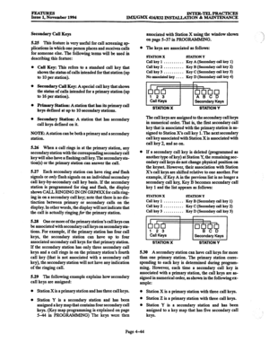 Page 283FE4tTuREs INTER-TELPRACTICES 
Issue 1, November 1994 
IMWGMX 4161832 INS~~ON & MAINTENANCE 
Secondary Call Keys 
525 This feature is very useful for call screening ap 
plications in which one person places and receives calls 
for someone else. The following terms will be used in 
describing this feature: 
Cali Key: This refers to a standard call key that 
shows the status of calls intended for that station (up 
to 10 per station). 
Secondary Call Key: A special call key that shows 
the status of calls...