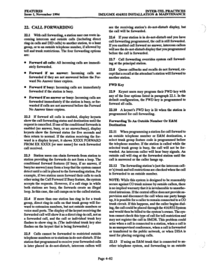 Page 321FEATURES Issue 1, November 1994 INTER-TELPRACTICES 
IMX/GMX 416/832 INSTALLATION & MAINTENANCE 
22. CALI., FORWARDING 
22.1 With call forwarding, a station user can route in- 
coming intercom and outside calls (including direct 
ring-in calls and DID calls) to another station, to a hunt 
group, or to an outside telephone number, if allowed by 
toll and trunk restrictions. The four forwarding options 
are: 
Forward all calls: All incoming calls are immedi- 
ately forwarded. 
Forward if no answer: Incoming...